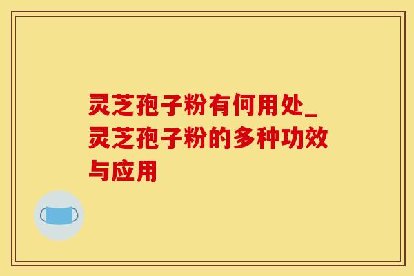 灵芝孢子粉有何用处_灵芝孢子粉的多种功效与应用