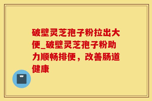 破壁灵芝孢子粉拉出大便_破壁灵芝孢子粉助力顺畅排便，改善肠道健康