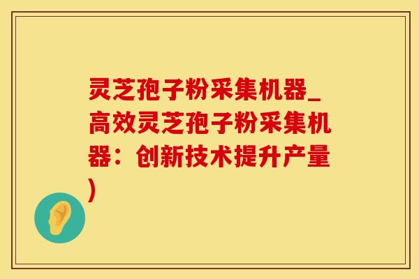 灵芝孢子粉采集机器_高效灵芝孢子粉采集机器：创新技术提升产量)