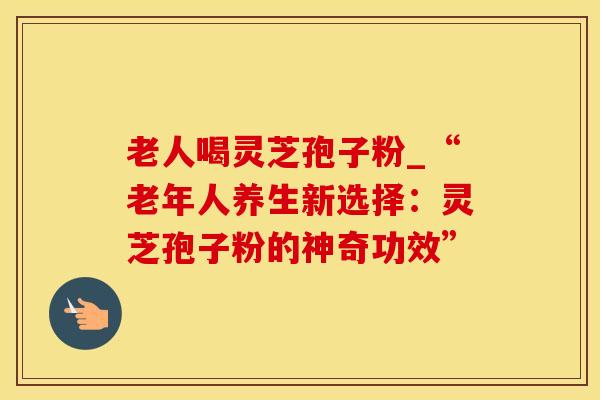 老人喝灵芝孢子粉_“老年人养生新选择：灵芝孢子粉的神奇功效”