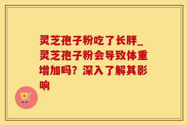 灵芝孢子粉吃了长胖_灵芝孢子粉会导致体重增加吗？深入了解其影响