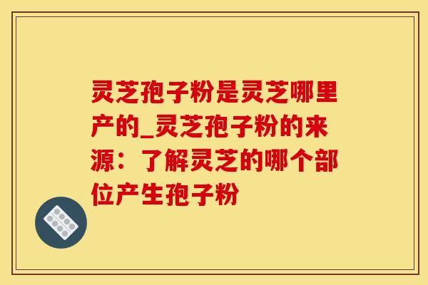 灵芝孢子粉是灵芝哪里产的_灵芝孢子粉的来源：了解灵芝的哪个部位产生孢子粉