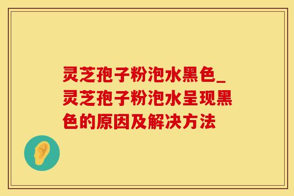 灵芝孢子粉泡水黑色_灵芝孢子粉泡水呈现黑色的原因及解决方法