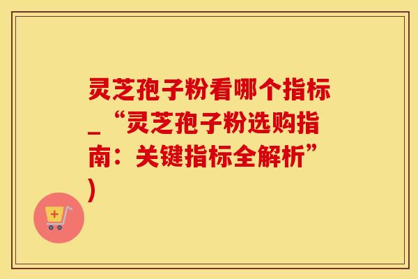 灵芝孢子粉看哪个指标_“灵芝孢子粉选购指南：关键指标全解析”)