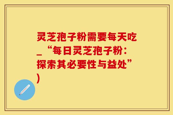 灵芝孢子粉需要每天吃_“每日灵芝孢子粉：探索其必要性与益处”)