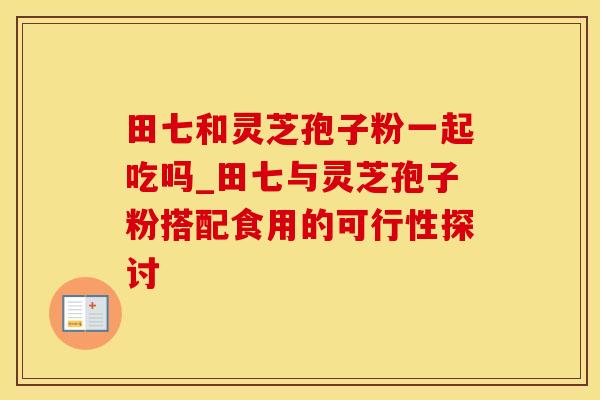 田七和灵芝孢子粉一起吃吗_田七与灵芝孢子粉搭配食用的可行性探讨