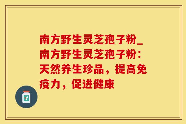 南方野生灵芝孢子粉_南方野生灵芝孢子粉：天然养生珍品，提高免疫力，促进健康
