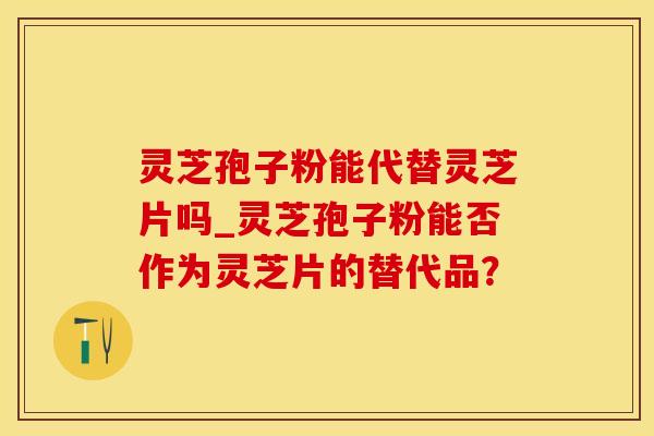 灵芝孢子粉能代替灵芝片吗_灵芝孢子粉能否作为灵芝片的替代品？