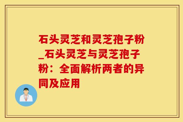 石头灵芝和灵芝孢子粉_石头灵芝与灵芝孢子粉：全面解析两者的异同及应用