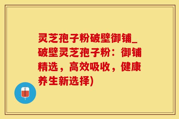灵芝孢子粉破壁御铺_破壁灵芝孢子粉：御铺精选，高效吸收，健康养生新选择)