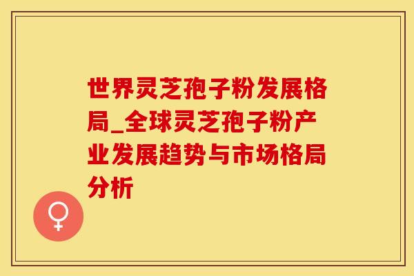 世界灵芝孢子粉发展格局_全球灵芝孢子粉产业发展趋势与市场格局分析
