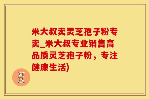 米大叔卖灵芝孢子粉专卖_米大叔专业销售高品质灵芝孢子粉，专注健康生活)
