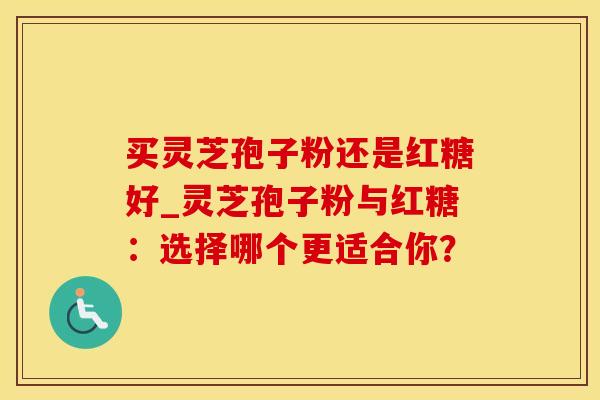 买灵芝孢子粉还是红糖好_灵芝孢子粉与红糖：选择哪个更适合你？