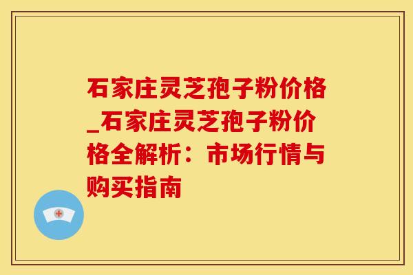 石家庄灵芝孢子粉价格_石家庄灵芝孢子粉价格全解析：市场行情与购买指南