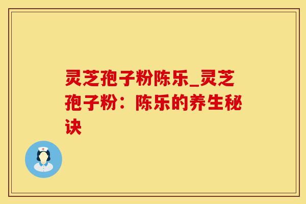 灵芝孢子粉陈乐_灵芝孢子粉：陈乐的养生秘诀