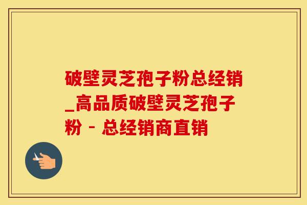 破壁灵芝孢子粉总经销_高品质破壁灵芝孢子粉 - 总经销商直销