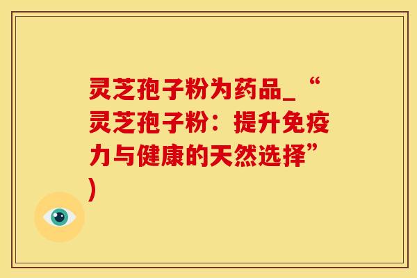 灵芝孢子粉为药品_“灵芝孢子粉：提升免疫力与健康的天然选择”)