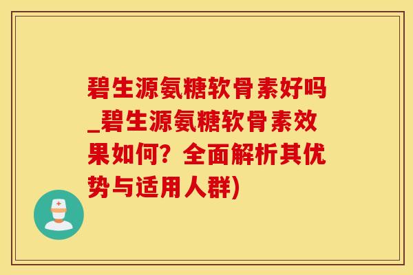 碧生源氨糖软骨素好吗_碧生源氨糖软骨素效果如何？全面解析其优势与适用人群)