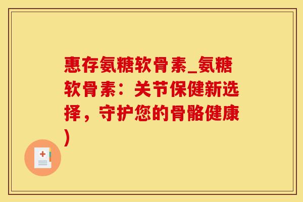 惠存氨糖软骨素_氨糖软骨素：关节保健新选择，守护您的骨骼健康)