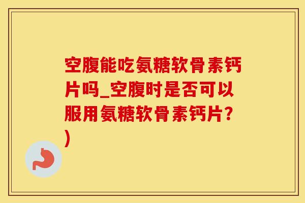 空腹能吃氨糖软骨素钙片吗_空腹时是否可以服用氨糖软骨素钙片？)