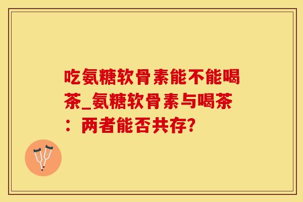 吃氨糖软骨素能不能喝茶_氨糖软骨素与喝茶：两者能否共存？