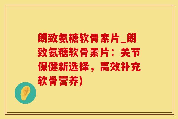 朗致氨糖软骨素片_朗致氨糖软骨素片：关节保健新选择，高效补充软骨营养)