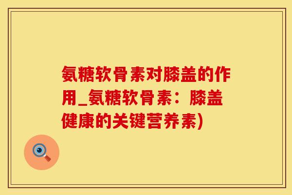 氨糖软骨素对膝盖的作用_氨糖软骨素：膝盖健康的关键营养素)