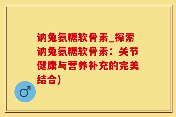 讷兔氨糖软骨素_探索讷兔氨糖软骨素：关节健康与营养补充的完美结合)