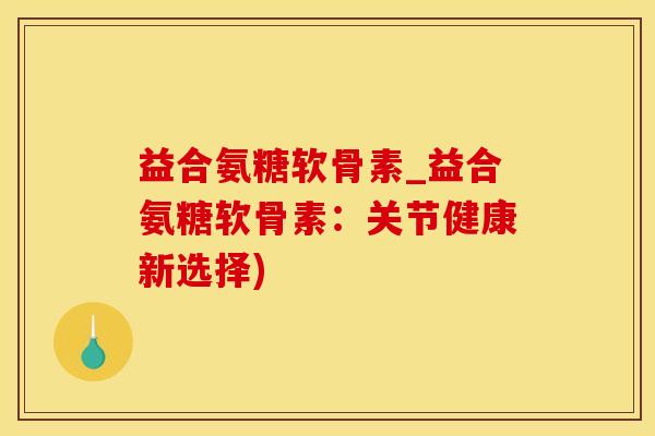 益合氨糖软骨素_益合氨糖软骨素：关节健康新选择)