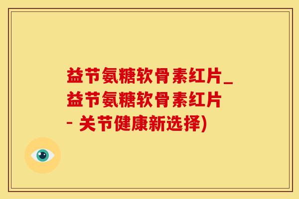 益节氨糖软骨素红片_益节氨糖软骨素红片 - 关节健康新选择)
