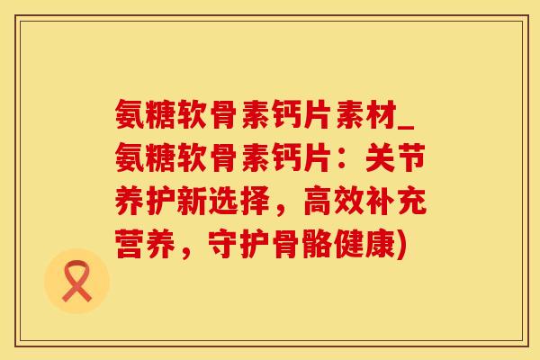 氨糖软骨素钙片素材_氨糖软骨素钙片：关节养护新选择，高效补充营养，守护骨骼健康)