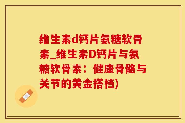 维生素d钙片氨糖软骨素_维生素D钙片与氨糖软骨素：健康骨骼与关节的黄金搭档)