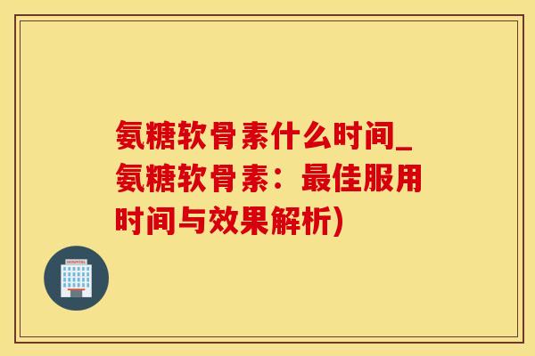 氨糖软骨素什么时间_氨糖软骨素：最佳服用时间与效果解析)