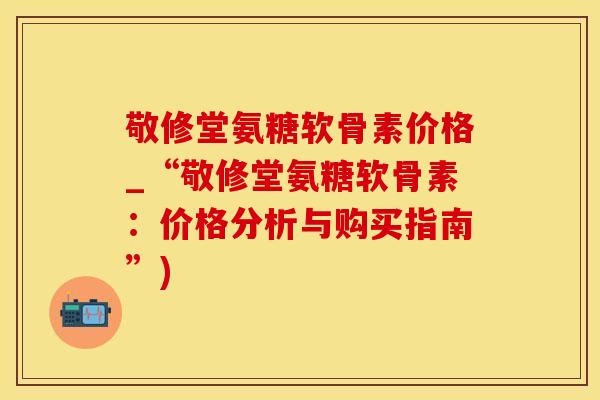 敬修堂氨糖软骨素价格_“敬修堂氨糖软骨素：价格分析与购买指南”)