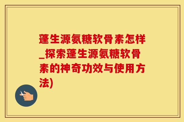 蓬生源氨糖软骨素怎样_探索蓬生源氨糖软骨素的神奇功效与使用方法)