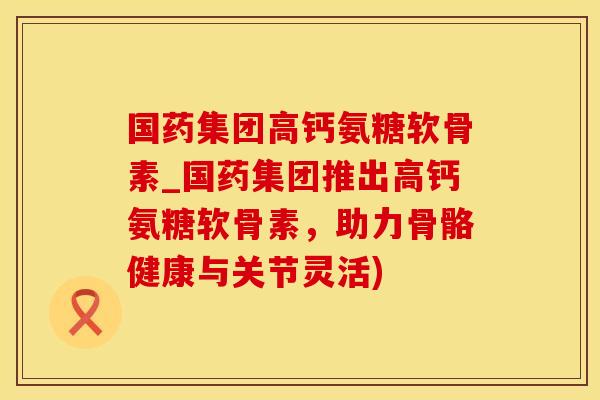 国药集团高钙氨糖软骨素_国药集团推出高钙氨糖软骨素，助力骨骼健康与关节灵活)