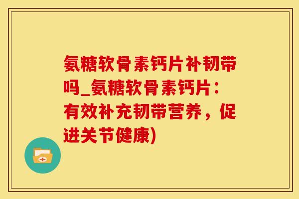 氨糖软骨素钙片补韧带吗_氨糖软骨素钙片：有效补充韧带营养，促进关节健康)