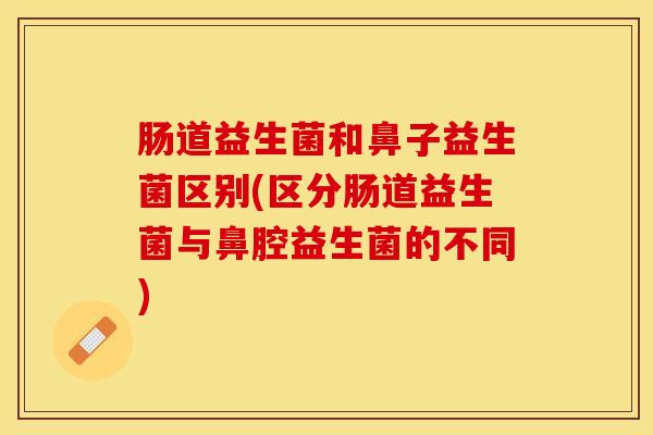 肠道益生菌和鼻子益生菌区别(区分肠道益生菌与鼻腔益生菌的不同)