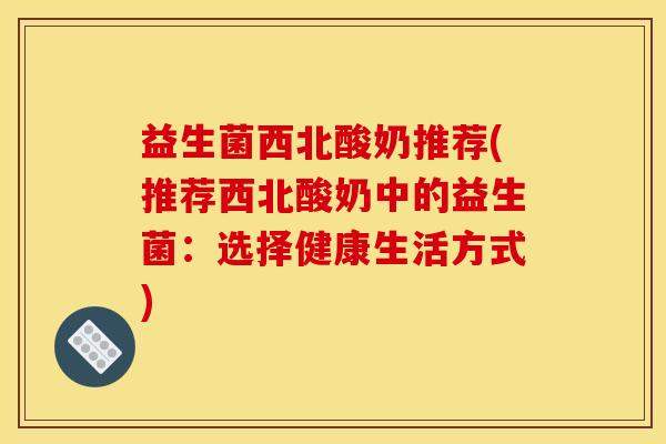 益生菌西北酸奶推荐(推荐西北酸奶中的益生菌：选择健康生活方式)