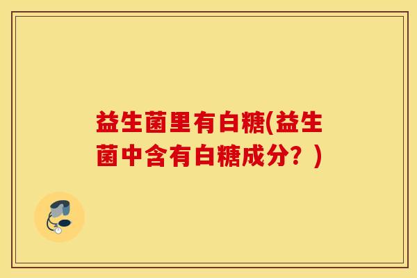 益生菌里有白糖(益生菌中含有白糖成分？)