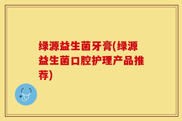 绿源益生菌牙膏(绿源益生菌口腔护理产品推荐)