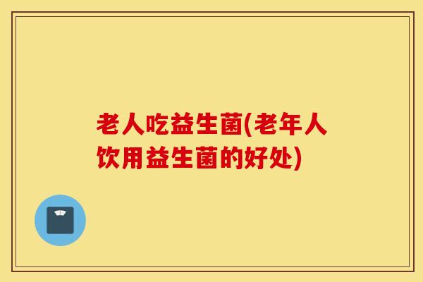 老人吃益生菌(老年人饮用益生菌的好处)