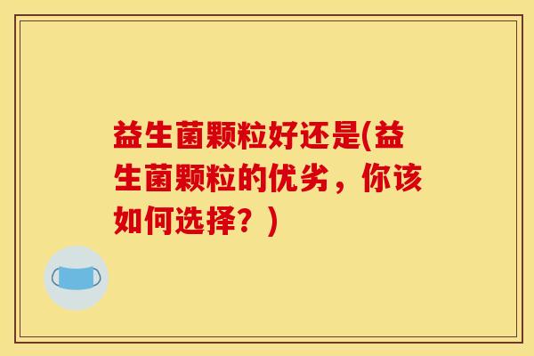 益生菌颗粒好还是(益生菌颗粒的优劣，你该如何选择？)