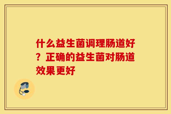 什么益生菌调理肠道好？正确的益生菌对肠道效果更好