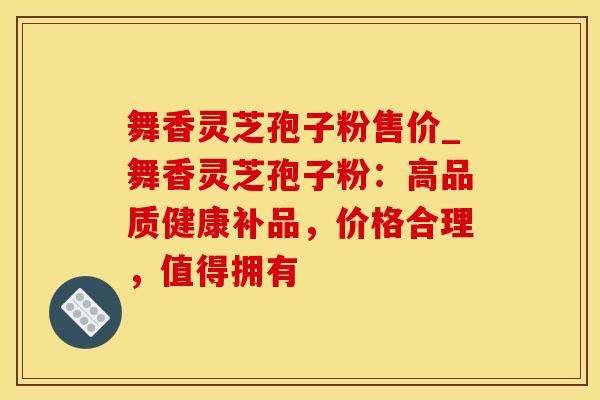 舞香灵芝孢子粉售价_舞香灵芝孢子粉：高品质健康补品，价格合理，值得拥有