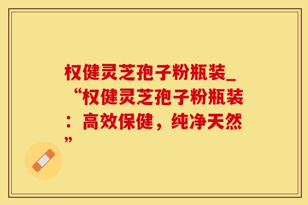 权健灵芝孢子粉瓶装_“权健灵芝孢子粉瓶装：高效保健，纯净天然”