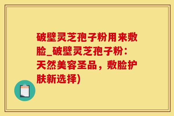 破壁灵芝孢子粉用来敷脸_破壁灵芝孢子粉：天然美容圣品，敷脸护肤新选择)