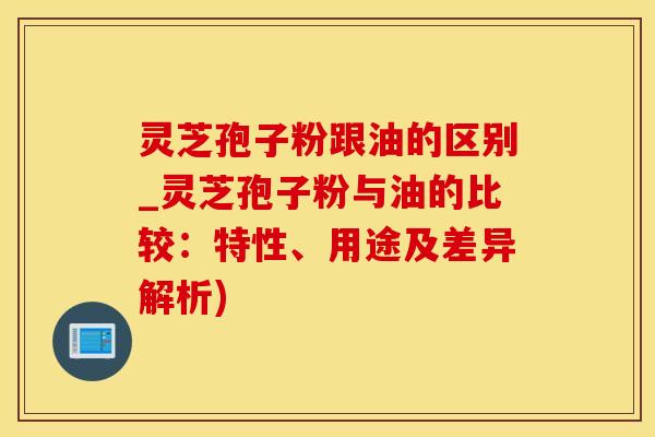 灵芝孢子粉跟油的区别_灵芝孢子粉与油的比较：特性、用途及差异解析)