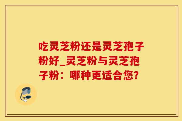 吃灵芝粉还是灵芝孢子粉好_灵芝粉与灵芝孢子粉：哪种更适合您？