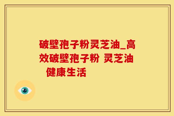 破壁孢子粉灵芝油_高效破壁孢子粉 灵芝油  健康生活